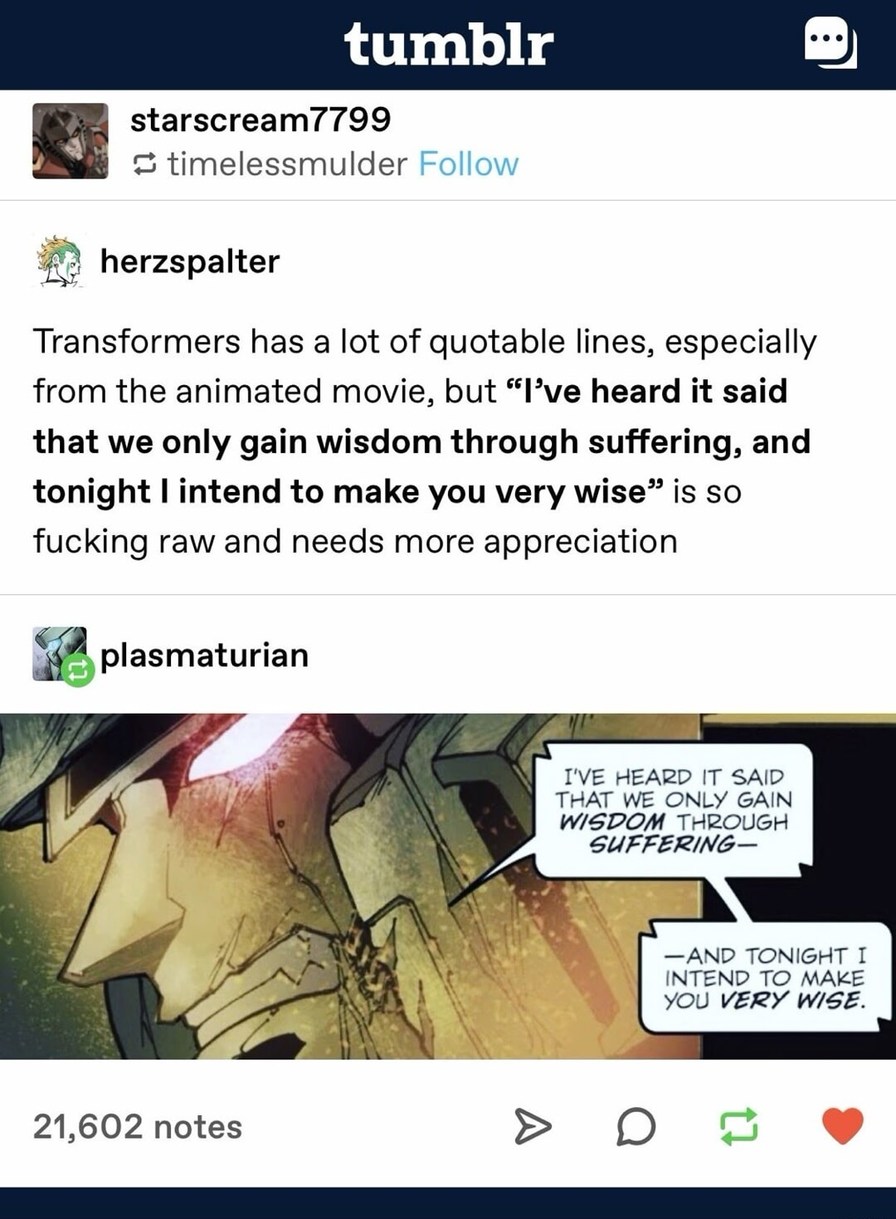 Transformers has a lot of quotable lines, especially from the animated movie, but 'I've heard it said that we only gain wisdom through suffering, and tonight I intend to make you very wise' is so fucking raw and needs more appreciation