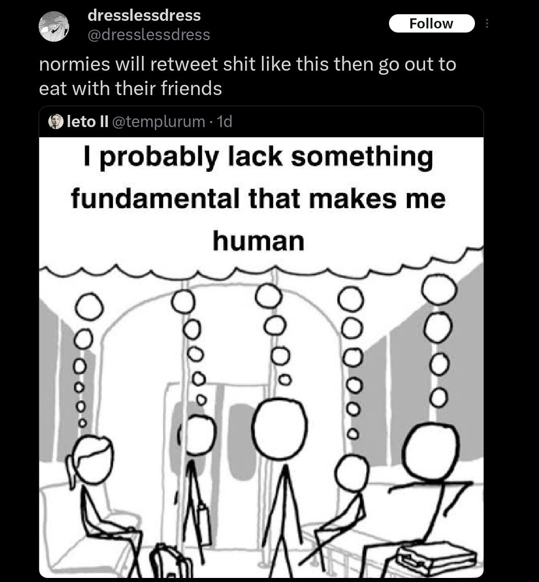normies will retweet shit like this then go out to eat with their friends
I probably lack something fundamental that makes me human