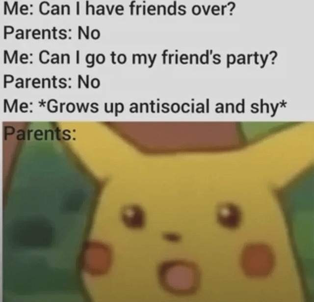 Me: Can I have friends over? Parents: No Me: Can I go to my friend's party? Parents: No Me: *Grows up antisocial and shy* Parents: