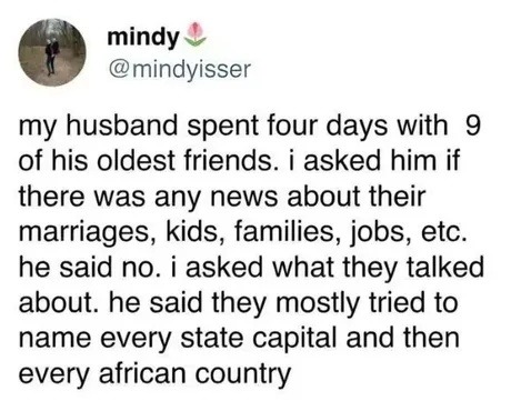 my husband spent four days with 9 of his oldest friends. i asked him if there was any news about their marriages, kids, families, jobs, etc. he said no. i asked what they talked about. he said they mostly tried to name every state capital and then every african country