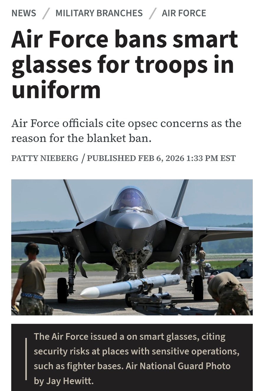 Air Force bans smart glasses for troops in uniform

Air Force officials cite opsec concerns as the reason for the blanket ban.

PATTY NIEBERG / PUBLISHED FEB 6, 2026 1:33 PM EST

The Air Force issued a ban on smart glasses, citing security risks at places with sensitive operations, such as fighter bases. Air National Guard Photo by Jay Hewitt.