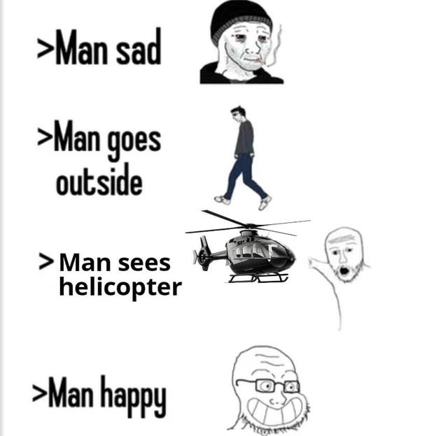 >Man sad
>Man goes outside
>Man sees helicopter
>Man happy