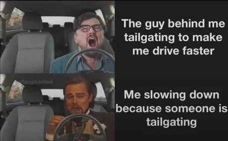 The guy behind me tailgating to make me drive faster
Me slowing down because someone is tailgating