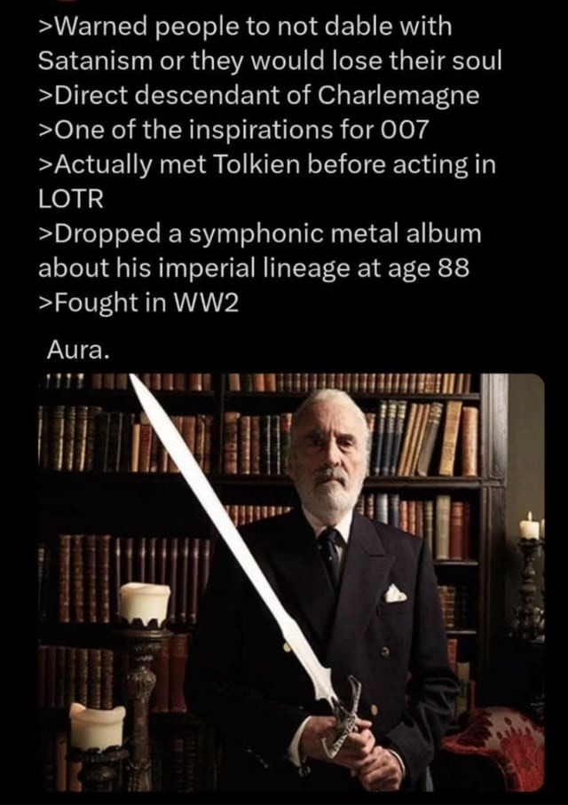 >Warned people to not dable with Satanism or they would lose their soul
>Direct descendant of Charlemagne
>One of the inspirations for 007
>Actually met Tolkien before acting in LOTR
>Dropped a symphonic metal album about his imperial lineage at age 88
>Fought in WW2

Aura.