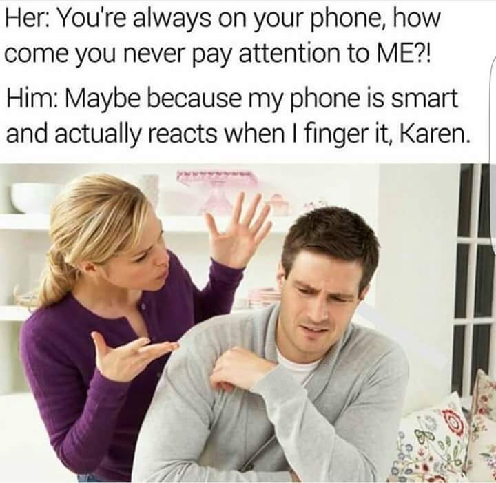 Her: You're always on your phone, how come you never pay attention to ME?! Him: Maybe because my phone is smart and actually reacts when I finger it, Karen.