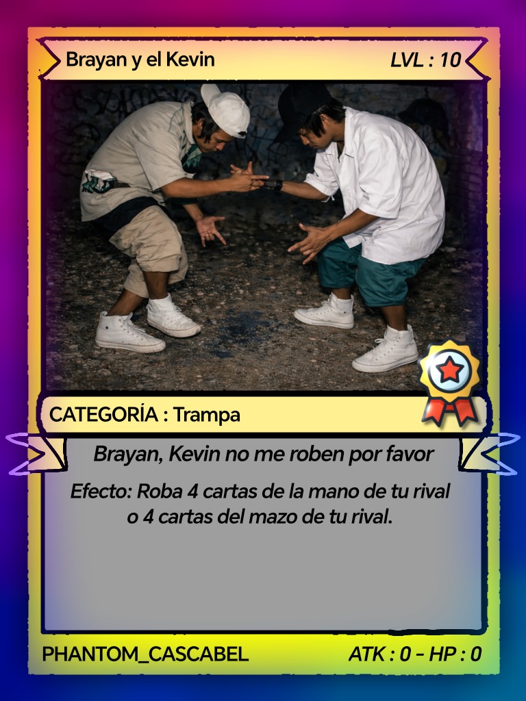 Brayan y el Kevin LVL: 10
CATEGORÍA : Trampa
Brayan, Kevin no me roben por favor
Efecto: Robo 4 cartas de la mano de tu rival o 4 cartas del mazo de tu rival.
PHANTOM_CASCABEL
ATK : 0 - HP : 0