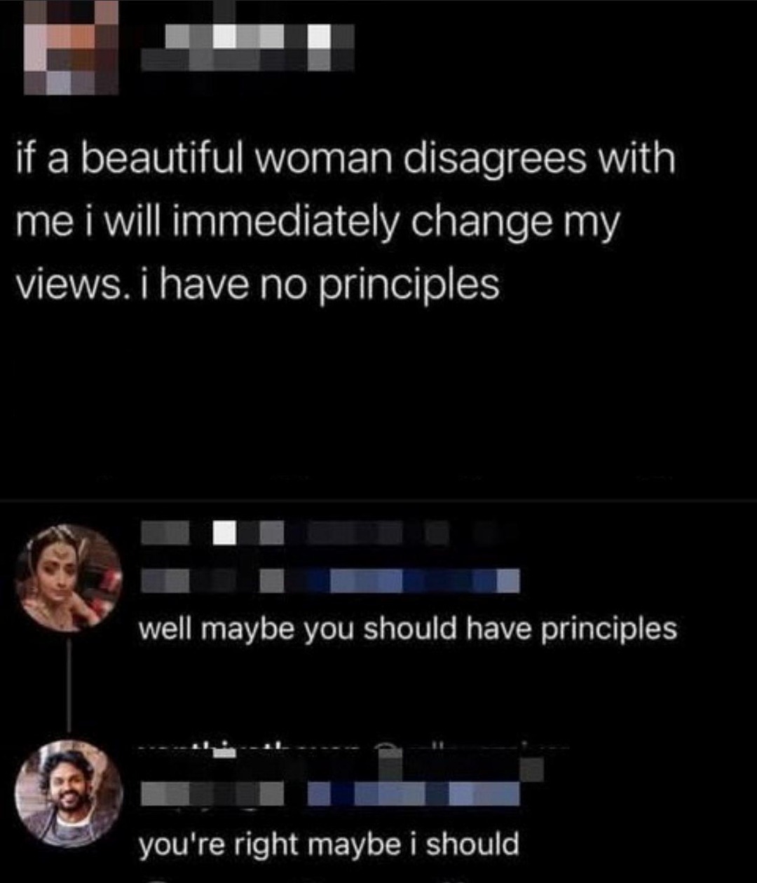 if a beautiful woman disagrees with me i will immediatly change my views. i have no principles

well maybe you should have principles

you're right maybe i should
