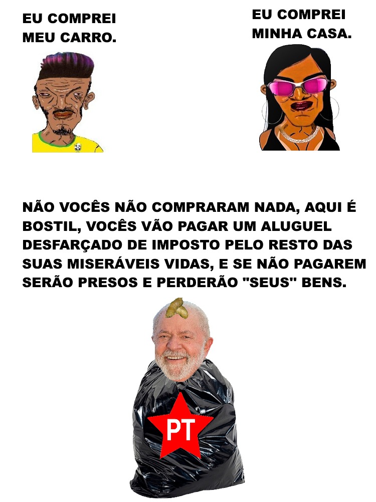 EU COMPREI MEU CARRO.
EU COMPREI MINHA CASA.
NÃO VOCÊS NÃO COMPRARAM NADA, AQUI É BOSTIL, VOCÊS VÃO PAGAR UM ALUGUEL DESFARÇADO DE IMPOSTO PELO RESTO DAS SUAS MISERÁVEIS VIDAS, E SE NÃO PAGAREM SERÃO PRESOS E PERDERÃO 
