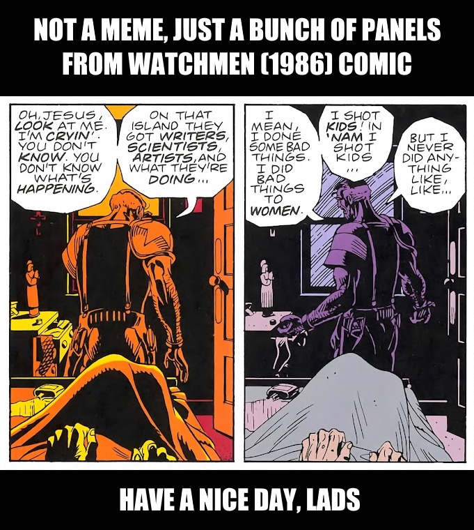 NOT A MEME, JUST A BUNCH OF PANELS FROM WATCHMEN (1986) COMIC\n\nOH, JESUS, LOOK AT ME, I'M CRYIN' YOU DON'T KNOW WHAT'S HAPPENING.\nON THAT ISLAND THEY GOT WRITERS, SCIENTISTS, ARTISTS, AND THEY'RE DOING.\nI MEAN, I DONE SOME BAD THINGS. I DID BAD THINGS TO DO.\nI SHOT KIDS! I AM SHOT KIDS, BUT I NEVER DID ANYTHING LIKE...!\n\nHAVE A NICE DAY, LAD
