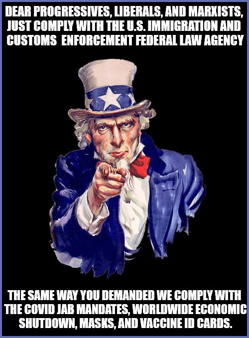 DEAR PROGRESSIVES, LIBERALS, AND MARXISTS, JUST COMPLY WITH THE U.S. IMMIGRATION AND CUSTOMS ENFORCEMENT FEDERAL LAW AGENCY

THE SAME WAY YOU DEMANDED WE COMPLY WITH THE COVID JAB MANDATES, WORLDWIDE ECONOMIC SHUTDOWN, MASKS, AND VACCINE ID CARDS.