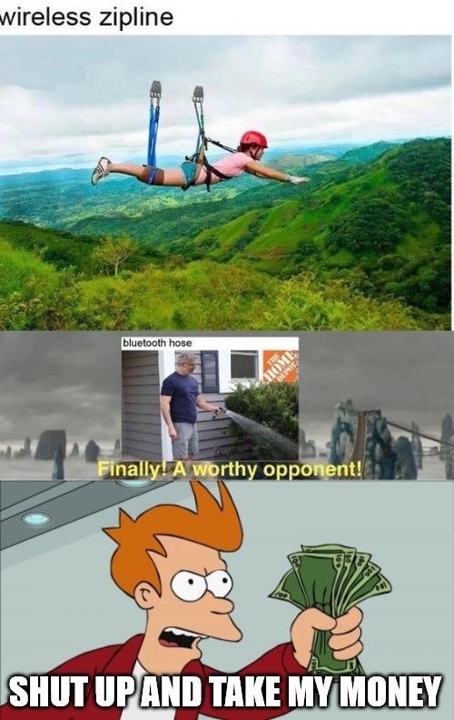 wireless zipline
bluetooth hose
Finally! A worthy opponent!
SHUT UP AND TAKE MY MONEY