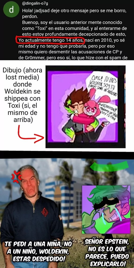 Dibujo (ahora lost media) donde Woldekin se shippea con Toxi (si, el mismo de arriba) Yo actualmente tengo 14 años, nací en 2010, yo sé mi edad y no tengo que probarlo, pero por eso mismo quiero desmentir las acusaciones de CP y de Gr0mmer, pero eso sí, lo que hice con el spam de ... TE PEDI A UNA NIÑA, NO A UN NIÑO, WOLDEKIN, ESTAS DESPEDIDO! SEÑO