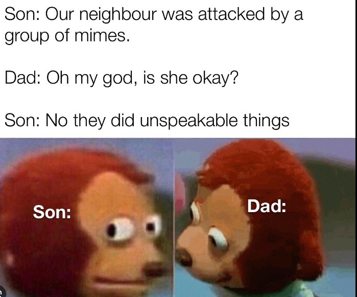 Son: Our neighbour was attacked by a group of mimes.
Dad: Oh my god, is she okay?
Son: No they did unspeakable things