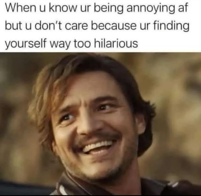 When u know ur being annoying af but u don’t care because ur finding yourself way too hilarious