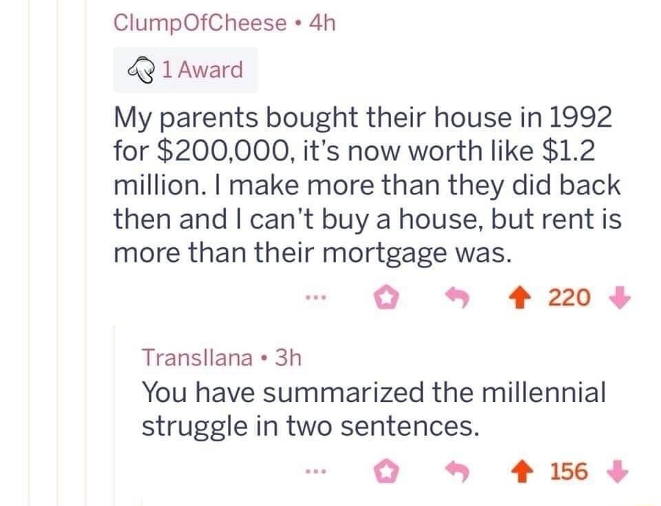 My parents bought their house in 1992 for $200,000, it's now worth like $1.2 million. I make more than they did back then and I can't buy a condo, but rent is more than their mortgage was. You have summarized the millennial struggle in two sentences.