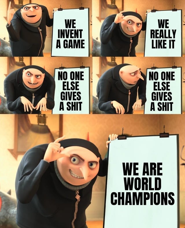 WE INVENT A GAME
WE REALLY LIKE IT
NO ONE ELSE GIVES A SHIT
NO ONE ELSE GIVES A SHIT
WE ARE WORLD CHAMPIONS