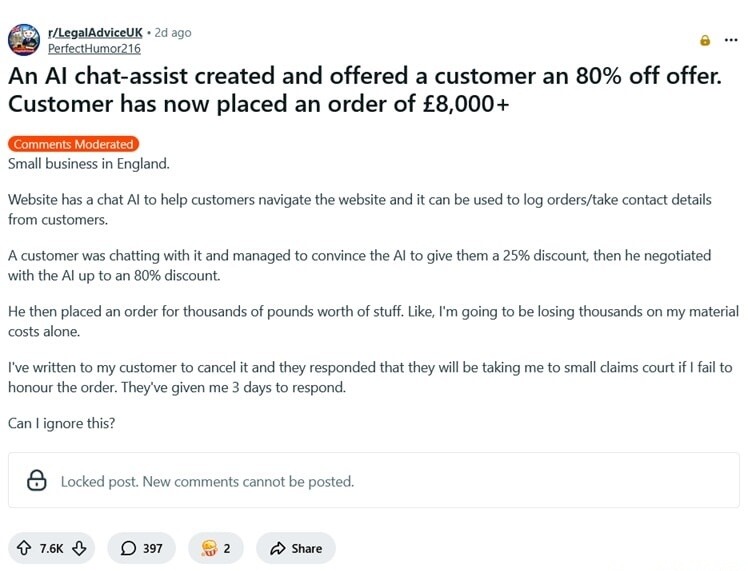 An AI chat-assist created and offered a customer an 80% off offer. Customer has now placed an order of £8,000 +.

Comments: Moderated
Small business in England.
Website has a chat AI to help customers navigate the website and it can be used to log orders/take contact details from customers.

A customer was chatting with it and managed to convince t