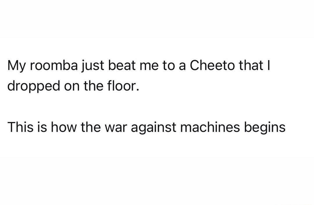 My roomba just beat me to a Cheeto that I dropped on the floor.

This is how the war against machines begins