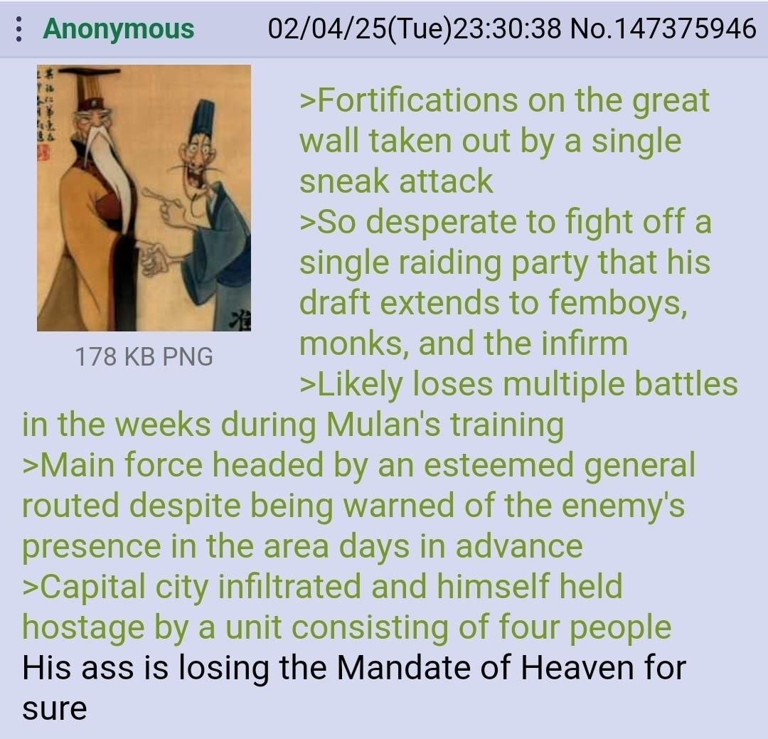 >Fortifications on the great wall taken out by a single sneak attack
>So desperate to fight off a single raiding party that his draft extends to femboys, monks, and the infirm
>Likely loses multiple battles in the weeks during Mulan's training
>Main force headed by an esteemed general routed despite being warned of the enemy's presence in the area 