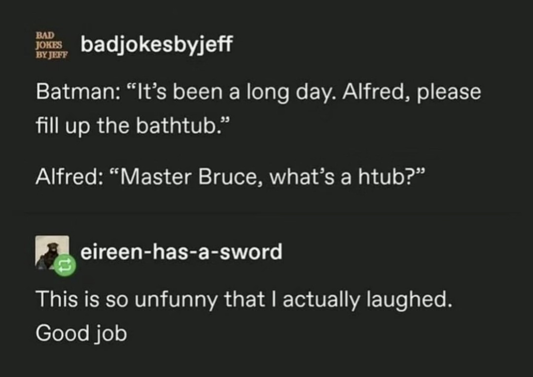badjokesbyjeff: Batman: “It’s been a long day. Alfred, please fill up the bathtub.”
Alfred: “Master Bruce, what’s a htub?”

eireen-has-a-sword: This is so unfunny that I actually laughed. Good job