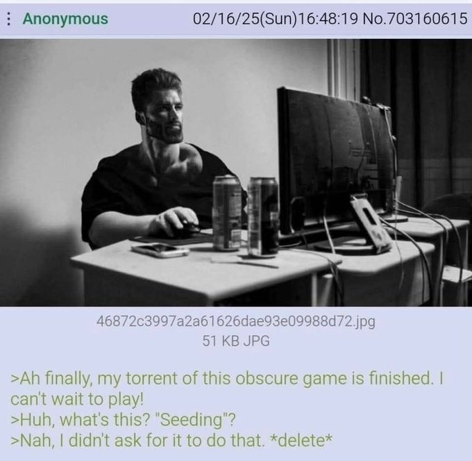 >Ah finally, my torrent of this obscure game is finished. I can't wait to play!
>Huh, what's this? 'Seeding'?
>Nah, I didn't ask for it to do that. *delete*