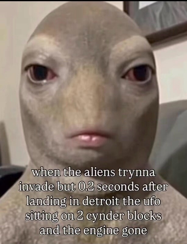 when the aliens trynna invade but 0.2 seconds after landing in detroit the ufo sitting on 2 cynder blocks and the engine gone