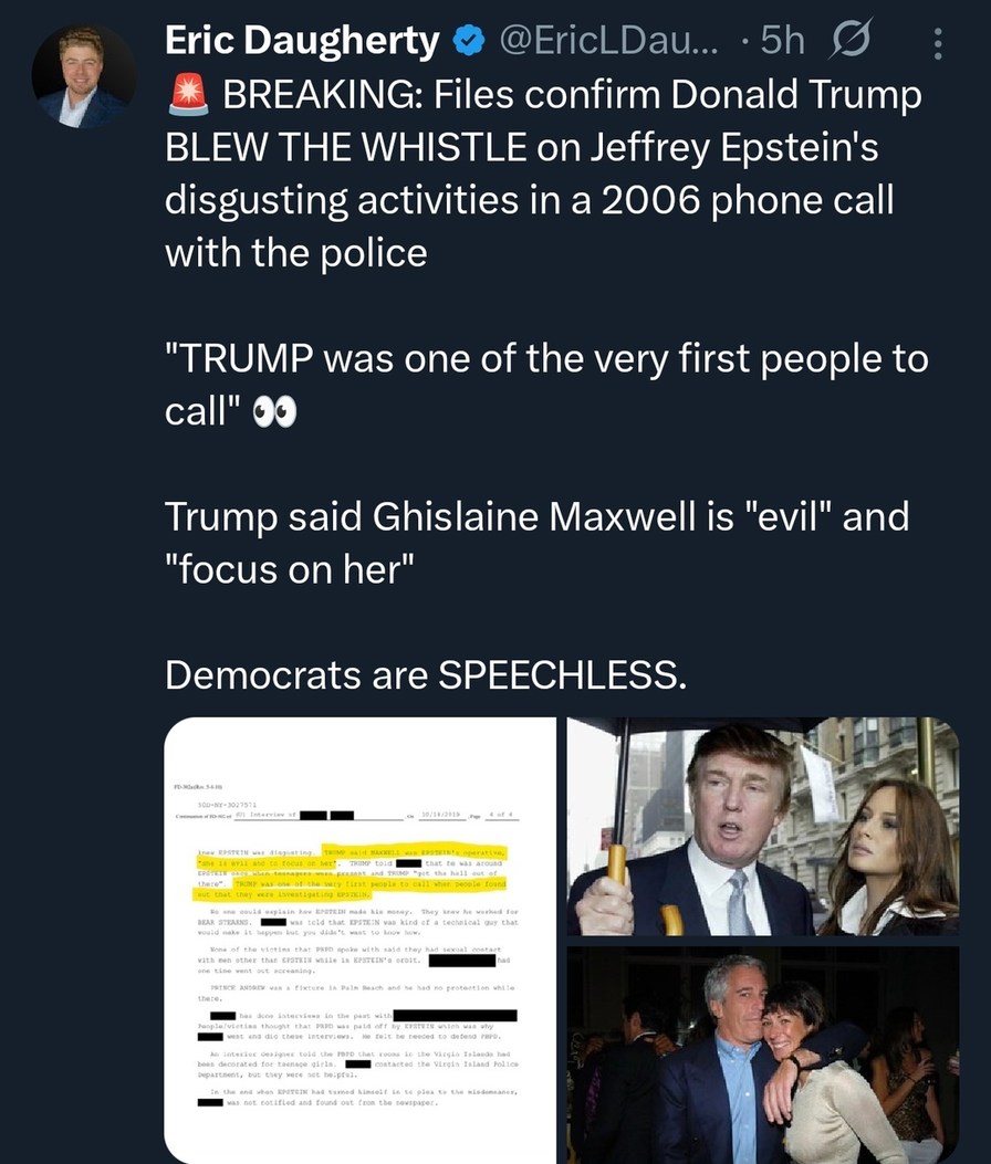 Eric Daugherty @EricLDau... 5h 🔺 BREAKING: Files confirm Donald Trump BLEW THE WHISTLE on Jeffrey Epstein's disgusting activities in a 2006 phone call with the police

