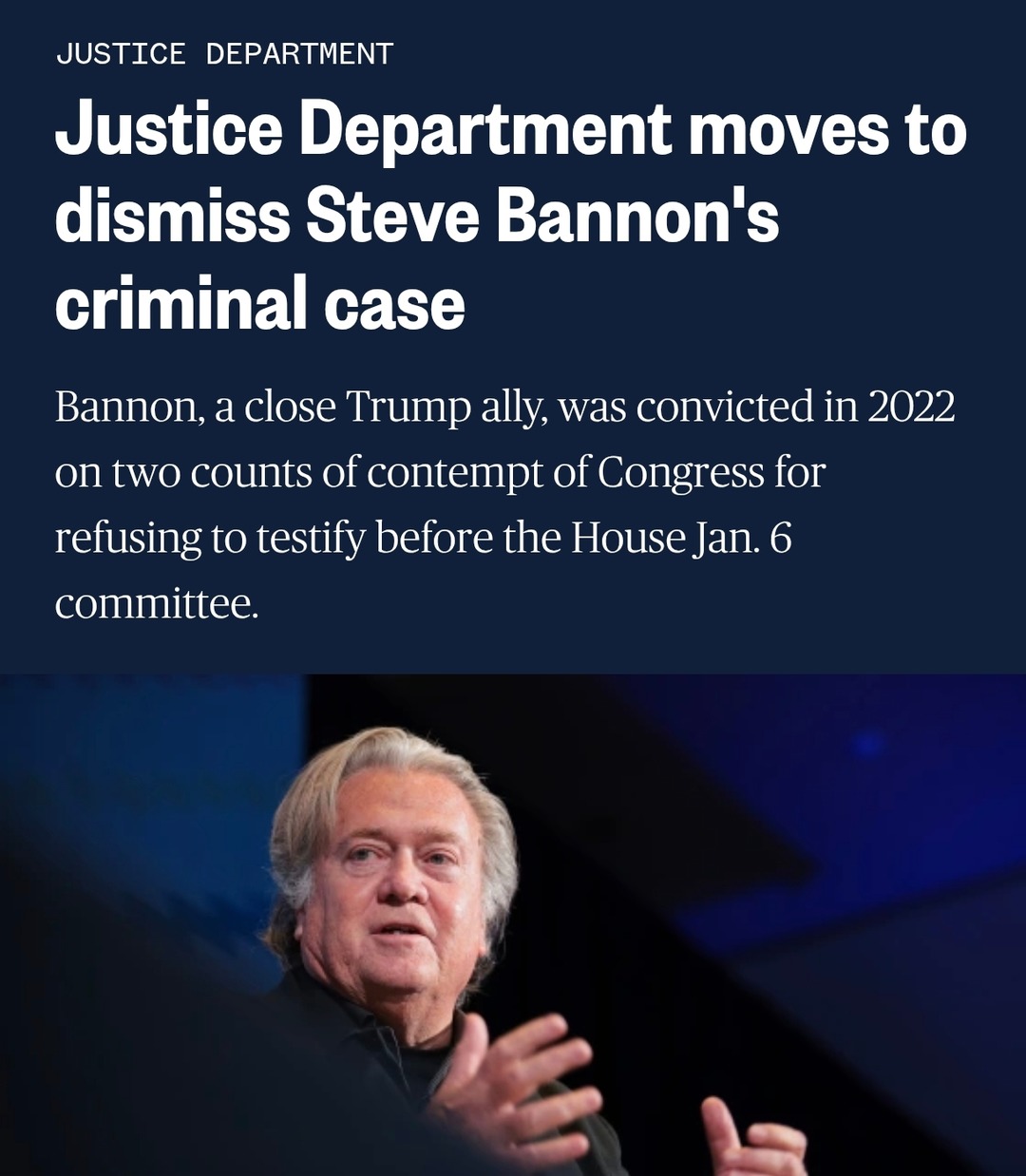 JUSTICE DEPARTMENT moves to dismiss Steve Bannon's criminal case

Bannon, a close Trump ally, was convicted in 2022 on two counts of contempt of Congress for refusing to testify before the House Jan. 6 committee.