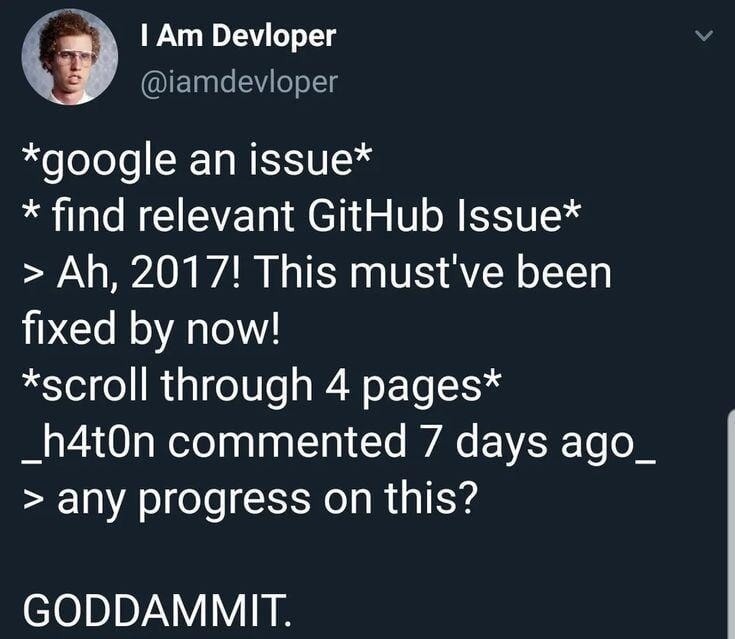 *google an issue*
* find relevant GitHub Issue*
> Ah, 2017! This must've been fixed by now!
*scroll through 4 pages*
_h4t0n commented 7 days ago_
> any progress on this?

GODDAMMIT.