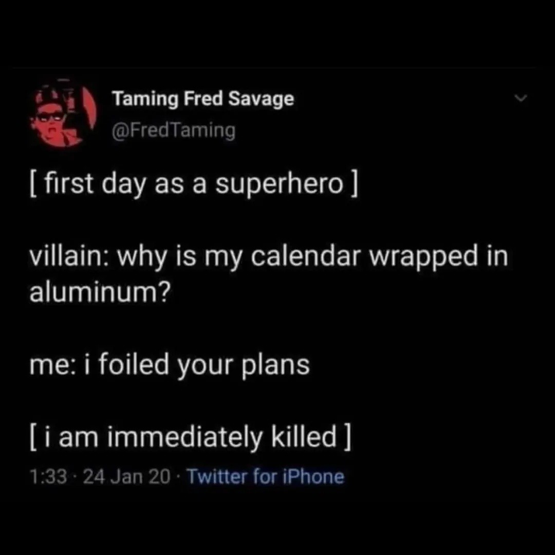 [ first day as a superhero ]

villain: why is my calendar wrapped in aluminum?

me: i foiled your plans

[ i am immediately killed ]

1:33 · 24 Jan 20 · Twitter for iPhone