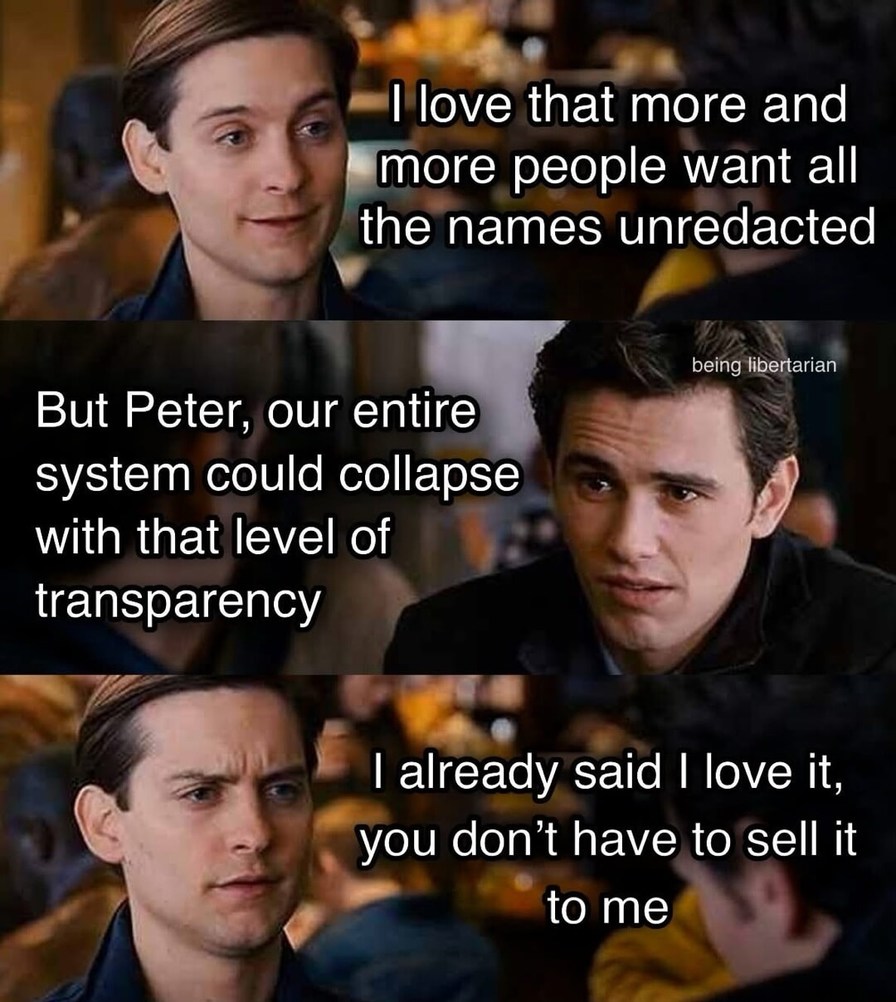 I love that more and more people want all the names unredacted
But Peter, our entire system could collapse with that level of transparency
I already said I love it, you don’t have to sell it to me
