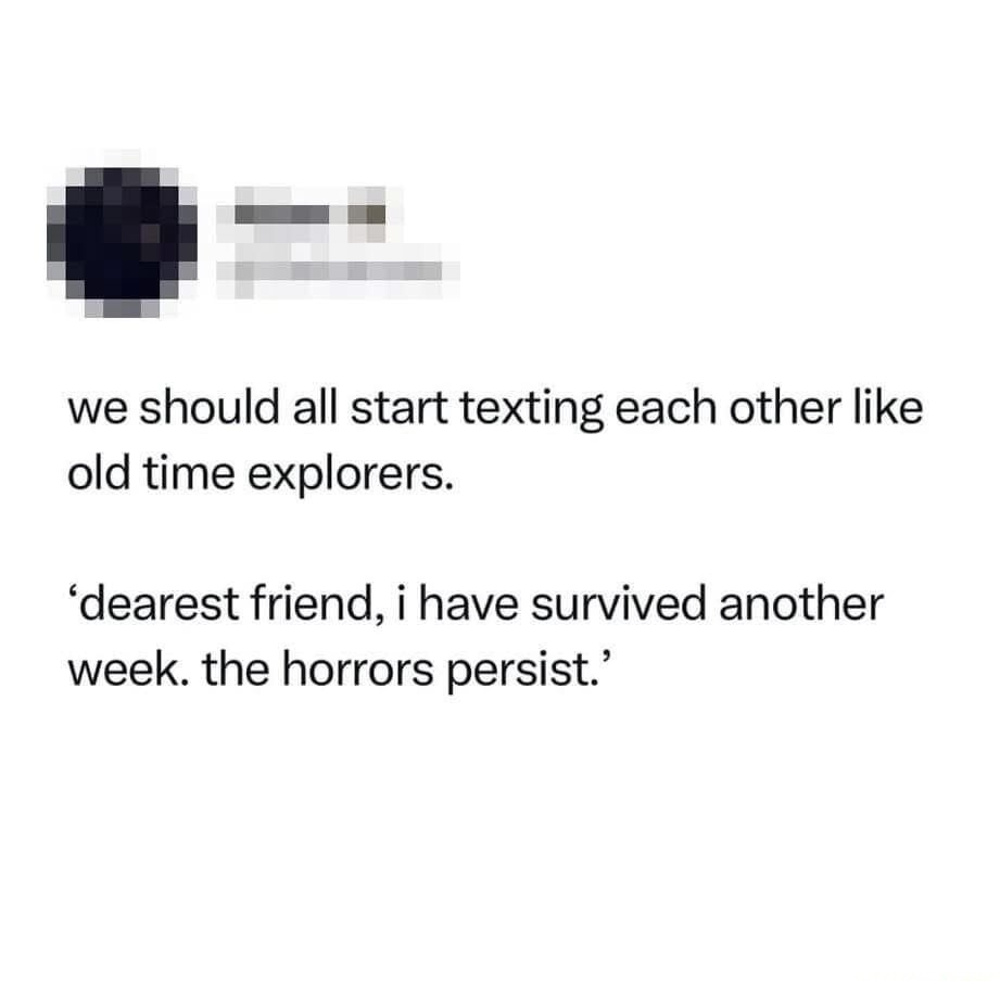 we should all start texting each other like old time explorers.

‘dearest friend, i have survived another week. the horrors persist.’