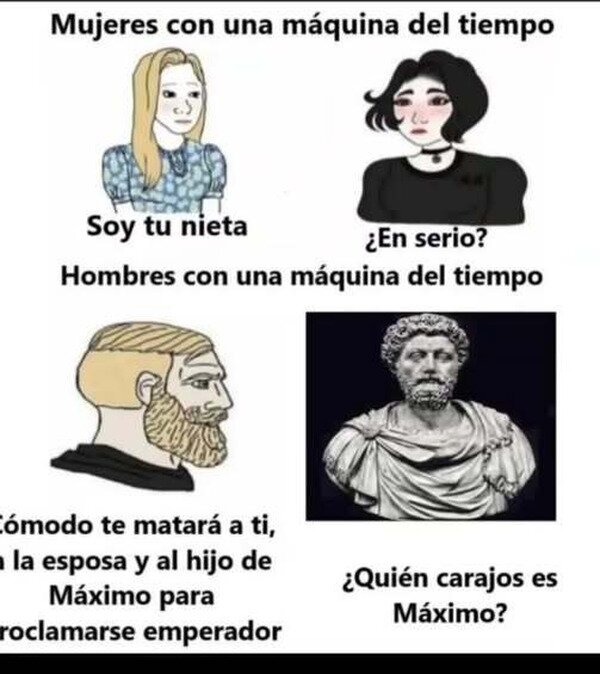 Mujeres con una máquina del tiempo
Soy tu nieta
¿En serio?
Hombres con una máquina del tiempo
Cómodo te matará a ti, a la esposa y al hijo de Máximo para proclamarse emperador
¿Quién carajos es Máximo?