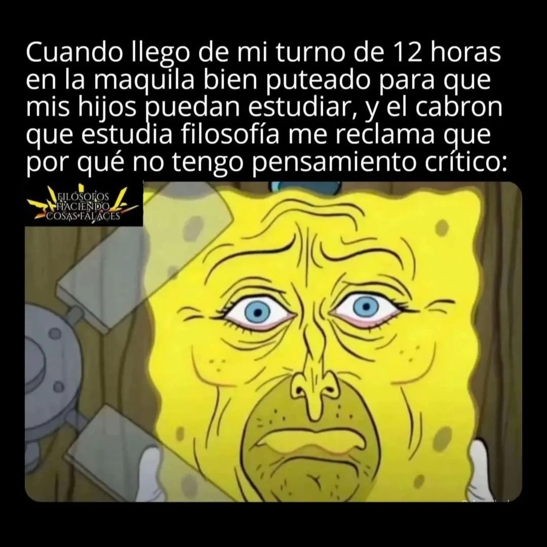Cuando llega de mi turno de 12 horas en la maquila bien puteado para que mis hijos puedan estudiar, y el cabron que estudia filosofía me reclama que por qué no tengo pensamiento crítico: