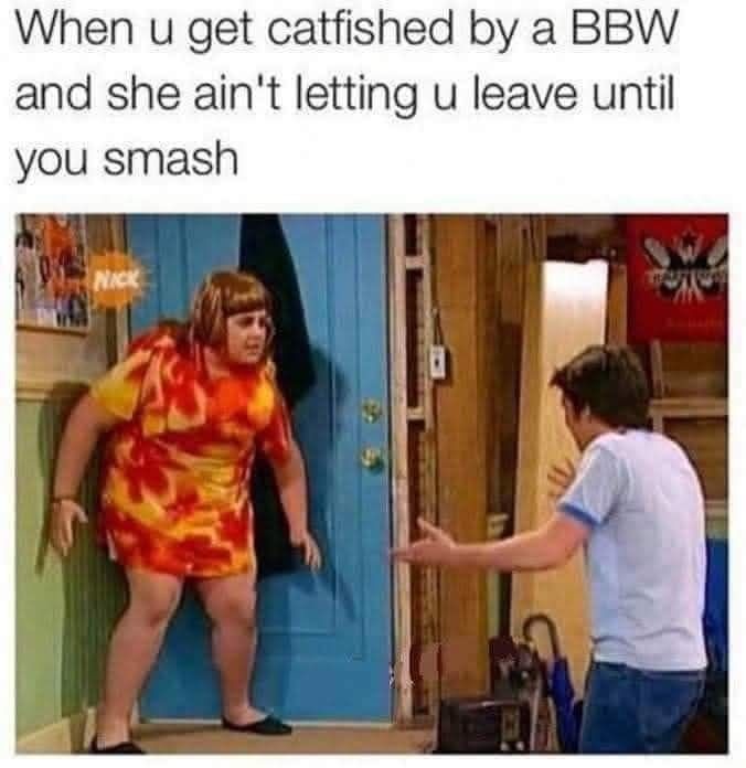 When u get catfished by a BBW and she ain't letting u leave until you smash
