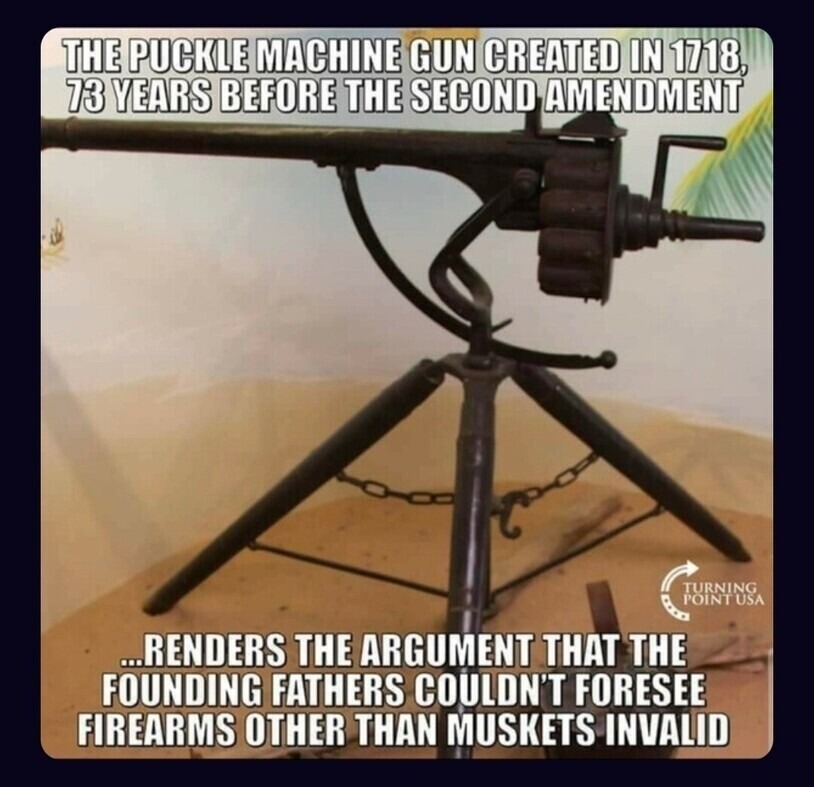 THE Puckle Machine Gun CREATED IN 1718, 73 YEARS BEFORE THE SECOND AMENDMENT ... RENDERS THE ARGUMENT THAT THE FOUNDING FATHERS COULDN'T FORESEE FIREARMS OTHER THAN MUSKETS INVALID