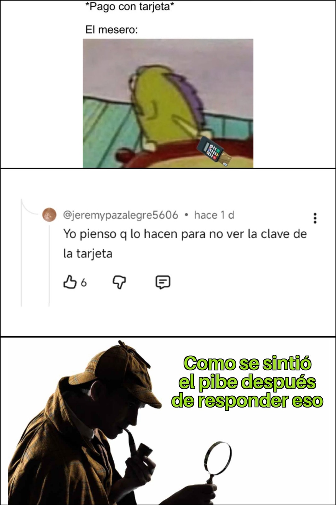 *Pago con tarjeta*
El mesero:
[imagen de personaje de dibujos animados]
@jeremypazalegre5606 · hace 1d Yo pienso q lo hacen para no ver la clave de la tarjeta
[imagen de detective mirando con lupa]
Como se sintió el pibe después de responder eso