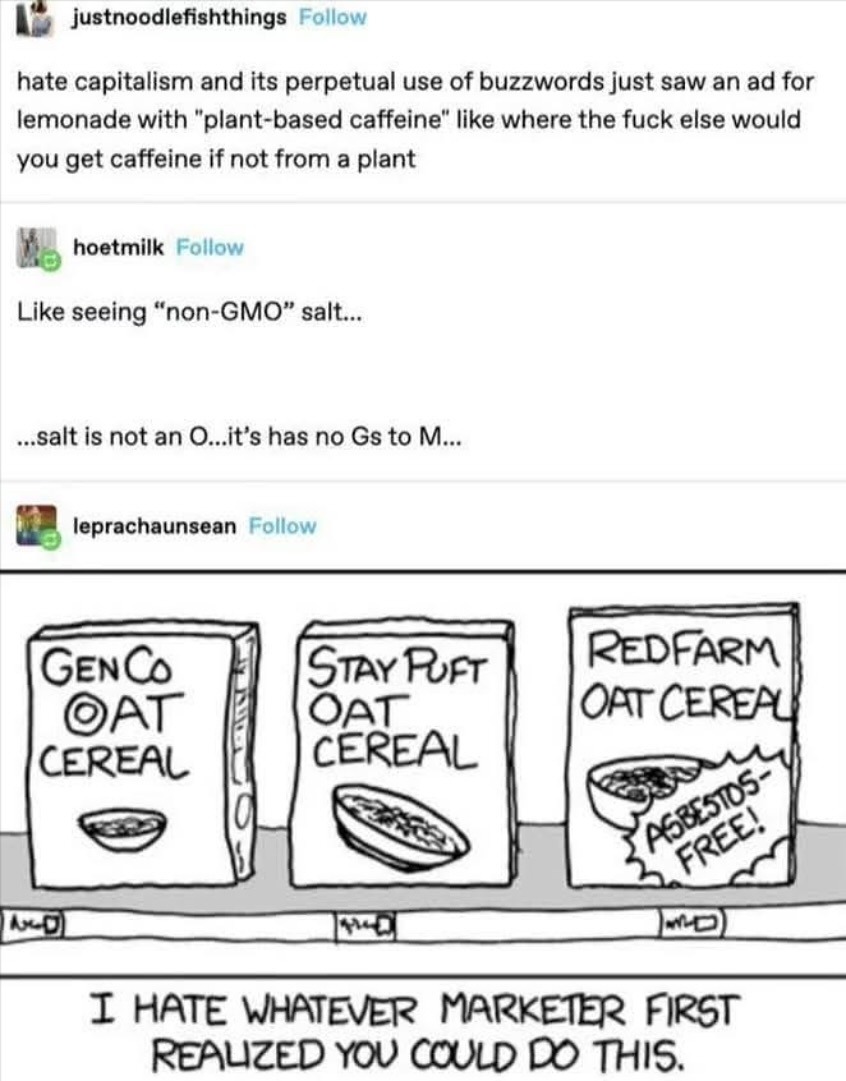 hate capitalism and its perpetual use of buzzwords just saw an ad for lemonade with “plant-based caffeine” like where the fuck else would you get caffeine if not from a plant

Like seeing “non-GMO” salt...

...salt is not an O...it’s has no Gs to M...

[comic panel of three cereal boxes] GENC OAT CEREAL | STAY PUT OAT CEREAL | REDFARM OAT CEREAL
[b