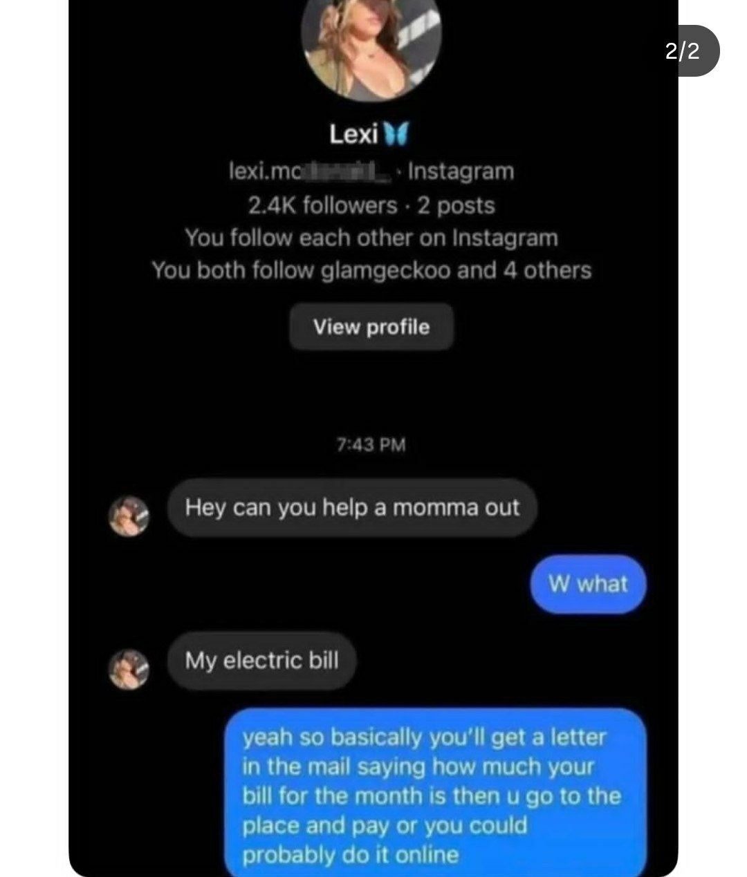 Lexi 💫
lexi.mcl... _ Instagram
2.4K followers · 2 posts
You follow each other on Instagram
You both follow glamgecko and 4 others

View profile

7:43 PM
Hey can you help a momma out
W what
My electric bill
yeah so basically you’ll get a letter in the mail saying how much your bill for the month is then I go to the place and pay or you could probabl