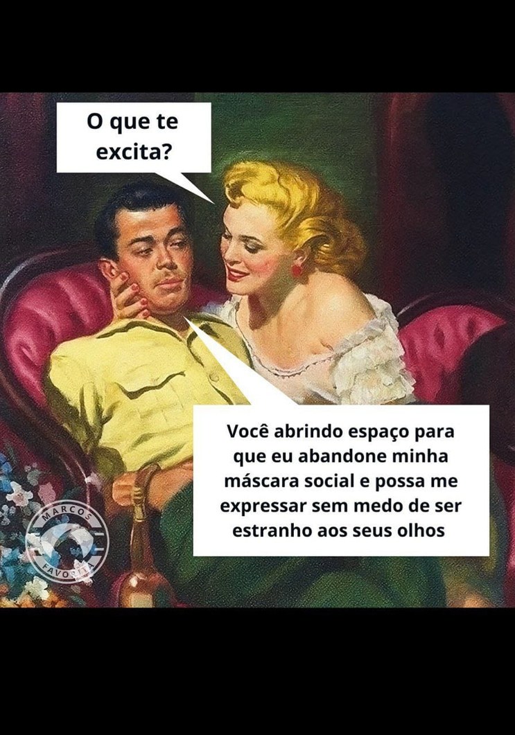 O que te excita?
Você abrindo espaço para que eu abandone minha máscara social e possa me expressar sem medo de ser estranho aos seus olhos