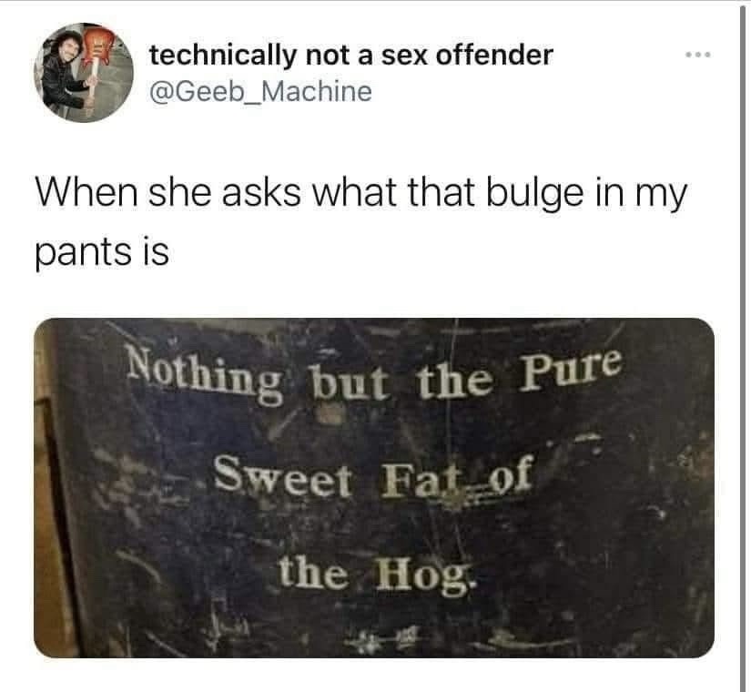 When she asks what that bulge in my pants is
Nothing but the Pure Sweet Fat of the Hog.