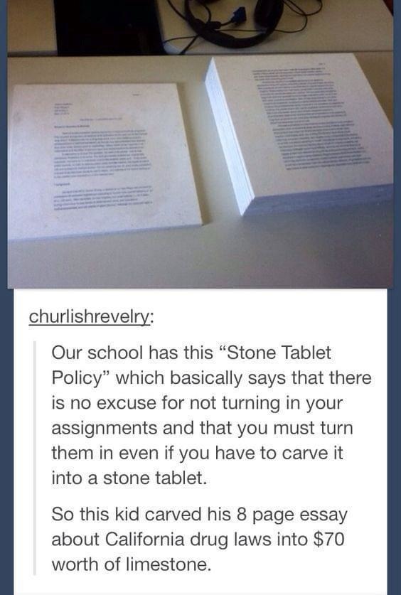 Our school has this “Stone Tablet Policy” which basically says that there is no excuse for not turning in your assignments and that you must turn them in even if you have to carve it into a stone tablet. So this kid carved his 8 page essay about California drug laws into $70 worth of limestone.