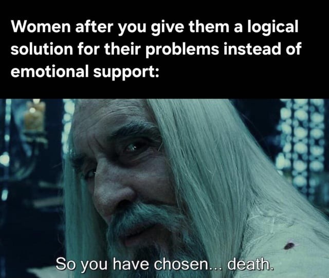 Women after you give them a logical solution for their problems instead of emotional support:
So you have chosen... death.