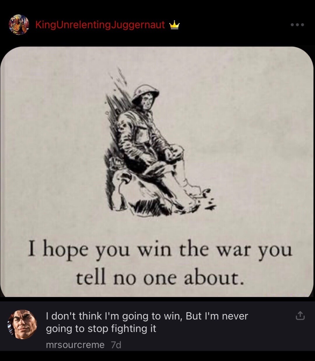 I hope you win the war you tell no one about.
I don't think I'm going to win, But I'm never going to stop fighting it