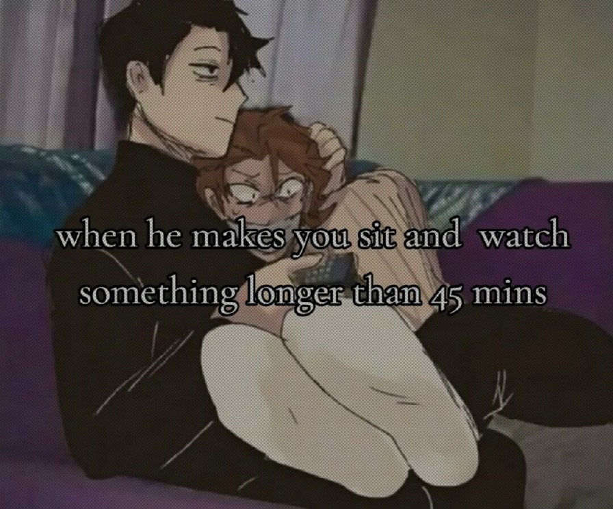 when he makes you sit and watch something longer than 45 mins