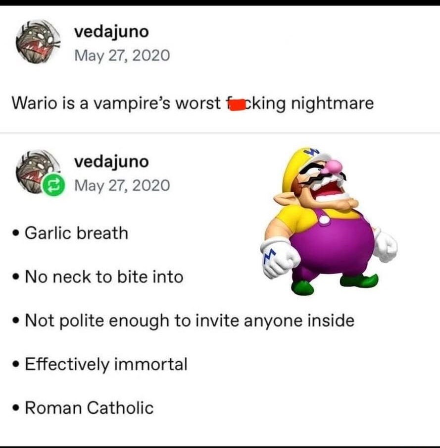 Wario is a vampire’s worst f***ing nightmare

• Garlic breath
• No neck to bite into
• Not polite enough to invite anyone inside
• Effectively immortal
• Roman Catholic