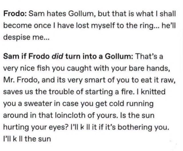 Frodo: Sam hates Gollum, but that is what I shall become once I have lost myself to the ring... he’ll despise me...

Sam if Frodo did turn into a Gollum: That’s a very nice fish you caught with your bare hands, Mr. Frodo, and its very smart of you to eat it raw, saves us the trouble of starting a fire. I knitted you a sweater in case you get cold r