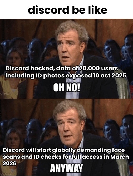 discord be like
Discord hacked, data of 70,000 users including ID photos exposed 10 oct 2025
OH NO!
Discord will start globally demanding face scans and ID checks for full access in March 2026
ANYWAY