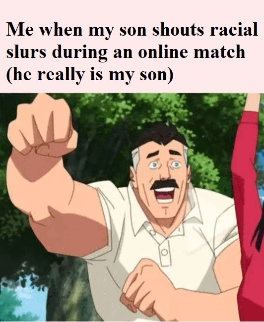 Me when my son shouts racial slurs during an online match (he really is my son)