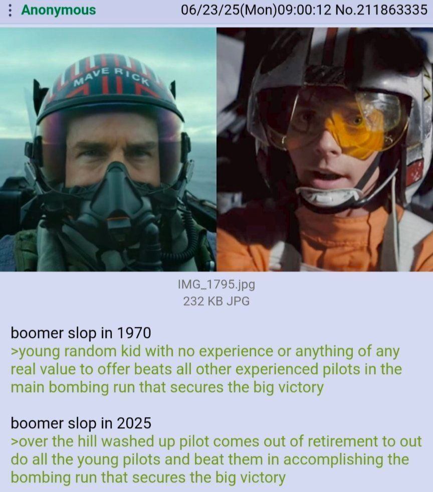 Session ID: 6361.

boomer slop in 1970
>young random kid with no experience or anything of any real value to offer beats all other experienced pilots in the main bombing run that secures the big victory
boomer slop in 2025
>over the hill washed up pilot comes out of retirement to do all the young pilots and beat them in accomplishing the bombing ru